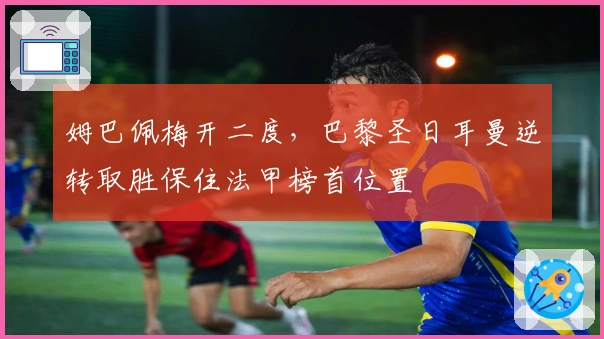 姆巴佩梅开二度，巴黎圣日耳曼逆转取胜保住法甲榜首位置