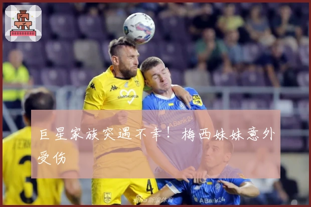 巨星家族突遇不幸！梅西妹妹意外受伤