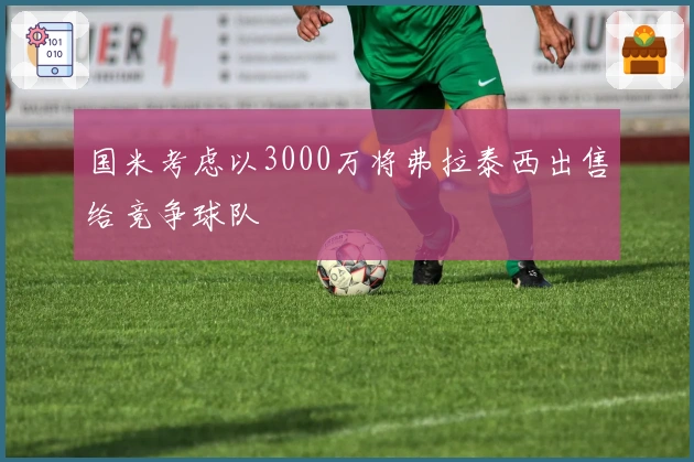 国米考虑以3000万将弗拉泰西出售给竞争球队