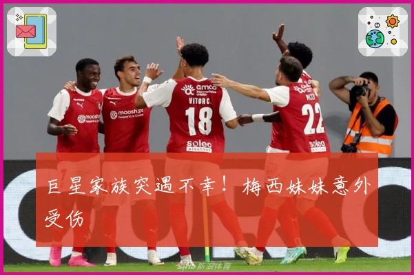 巨星家族突遇不幸！梅西妹妹意外受伤