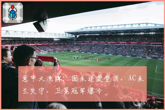 意甲大洗牌：国米逆袭登顶，AC米兰失守，卫冕冠军爆冷
