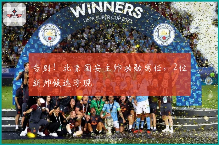 告别！北京国安主帅功勋离任，2位新帅候选浮现