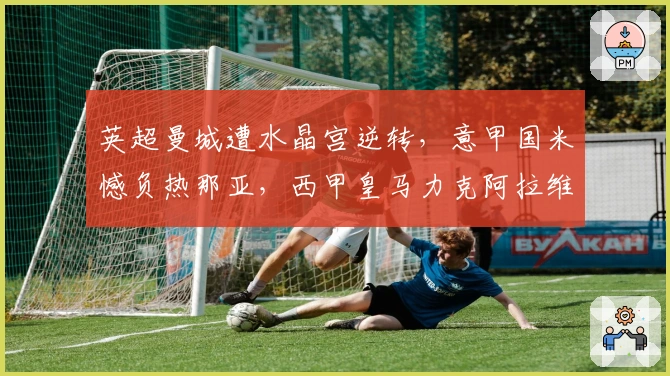 英超曼城遭水晶宫逆转，意甲国米憾负热那亚，西甲皇马力克阿拉维斯