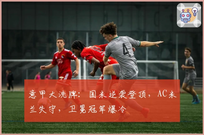 意甲大洗牌：国米逆袭登顶，AC米兰失守，卫冕冠军爆冷